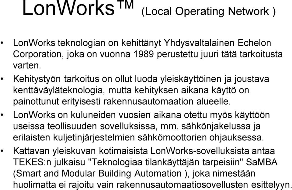 LonWorks on kuluneiden vuosien aikana otettu myös käyttöön useissa teollisuuden sovelluksissa, mm. sähkönjakelussa ja erilaisten kuljetinjärjestelmien sähkömoottorien ohjauksessa.