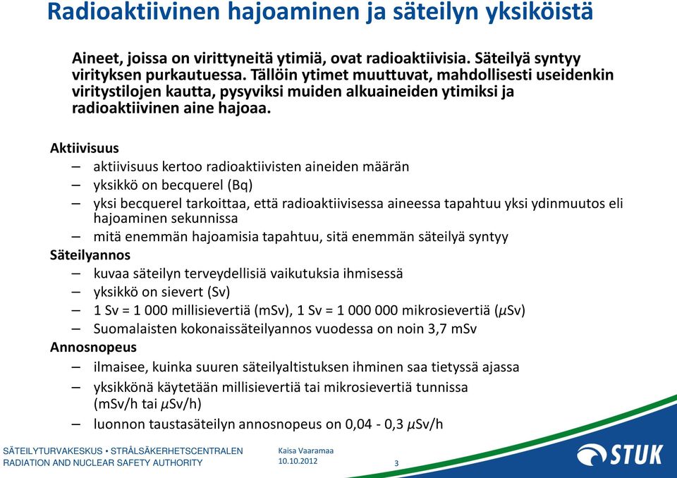 Aktiivisuus aktiivisuus kertoo radioaktiivisten aineiden määrän yksikkö on becquerel (Bq) yksi becquerel tarkoittaa, että radioaktiivisessa aineessa tapahtuu yksi ydinmuutos eli hajoaminen sekunnissa