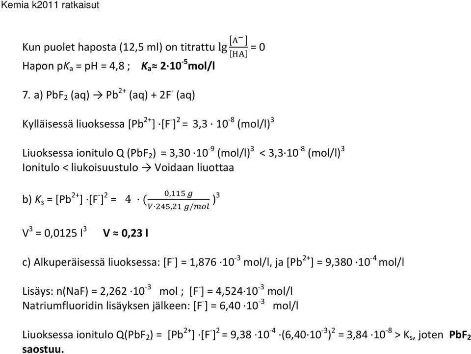 Ionitulo < liukoisuustulo Voidaan liuottaa b) K s = [Pb 2+ ] [F ] 2 = 4,, / )3 V 3 = 0,0125 l 3 V 0,23 l c) Alkuperäisessä liuoksessa: [F ] = 1,876 10 3 mol/l, ja [Pb 2+ ]