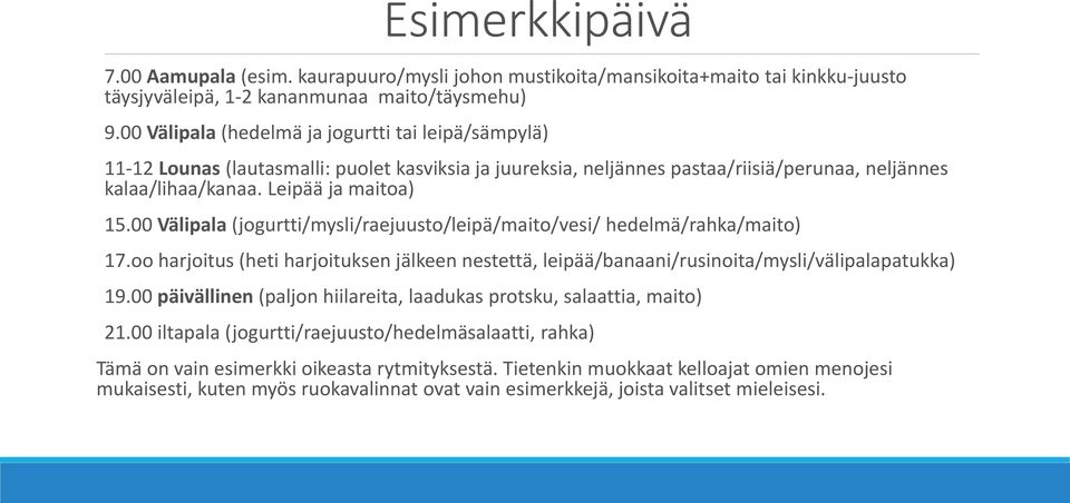 00 Välipala (jogurtti/mysli/raejuusto/leipä/maito/vesi/ hedelmä/rahka/maito) 17.oo harjoitus (heti harjoituksen jälkeen nestettä, leipää/banaani/rusinoita/mysli/välipalapatukka) 19.