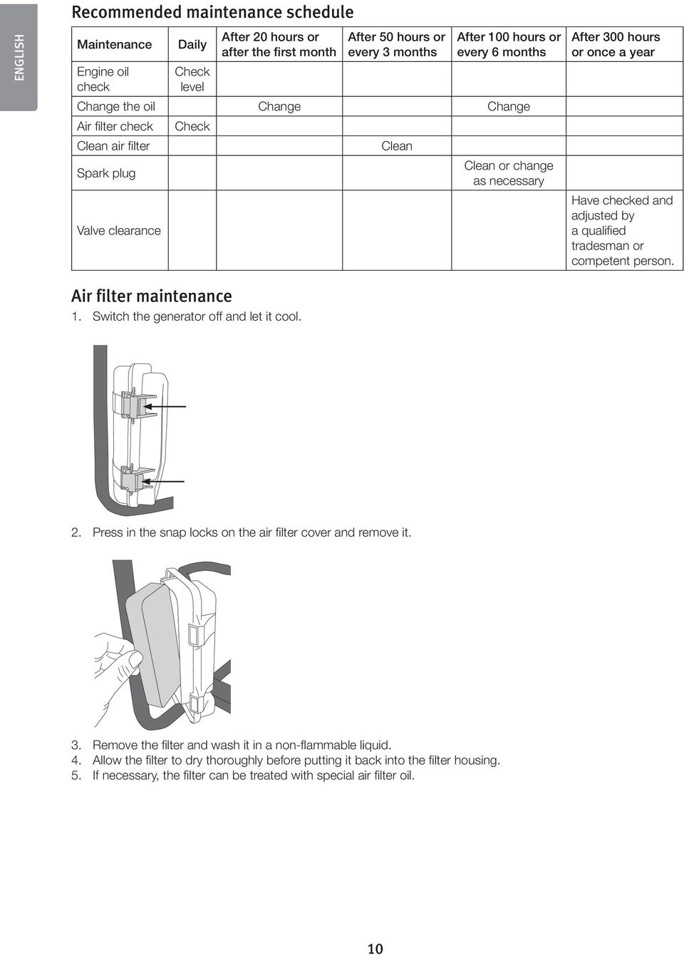 qualified tradesman or competent person. Air filter maintenance 1. Switch the generator off and let it cool. 2. Press in the snap locks on the air filter cover and remove it. 3.