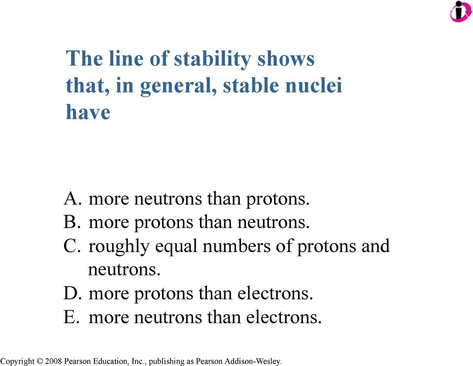 more protons than neutrons. C.