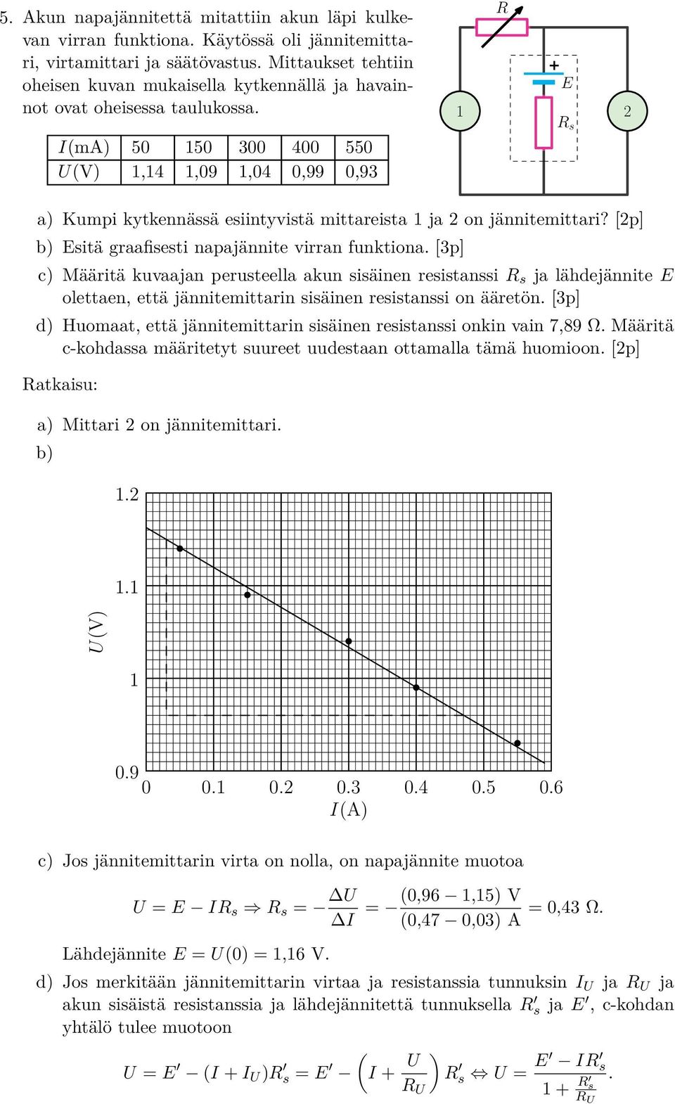 I(mA) 50 150 300 400 550 U(V) 1,14 1,09 1,04 0,99 0,93 R E 1 2 R s a) Kumpi kytkennässä esiintyvistä mittareista 1 ja 2 on jännitemittari? [2p] b) Esitä graafisesti napajännite virran funktiona.