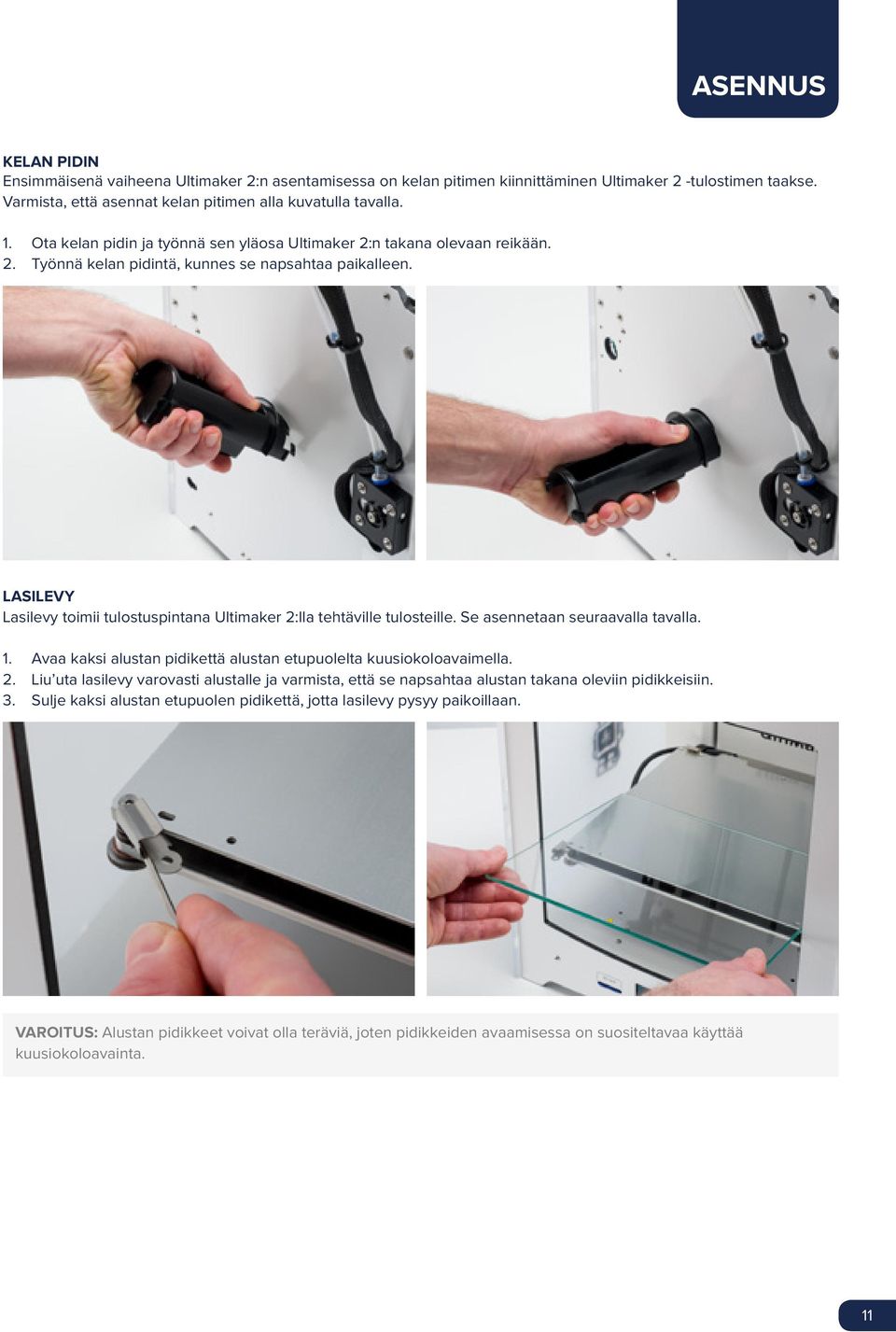 LASILEVY Lasilevy toimii tulostuspintana Ultimaker 2:lla tehtäville tulosteille. Se asennetaan seuraavalla tavalla. 1. Avaa kaksi alustan pidikettä alustan etupuolelta kuusiokoloavaimella. 2. Liu uta lasilevy varovasti alustalle ja varmista, että se napsahtaa alustan takana oleviin pidikkeisiin.