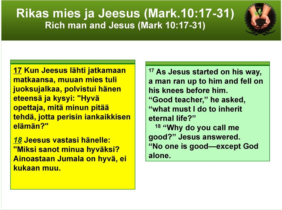 kysyi: "Hyvä opettaja, mitä minun pitää tehdä, jotta perisin iankaikkisen elämän?" 18 Jeesus vastasi hänelle: "Miksi sanot minua hyväksi?