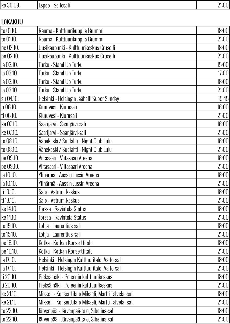 10. Helsinki - Helsingin Jäähalli Super Sunday 15:45 ti 06.10. Kiuruvesi - Kiurusali 18:00 ti 06.10. Kiuruvesi - Kiurusali 21:00 ke 07.10. Saarijärvi - Saarijärvi-sali 18:00 ke 07.10. Saarijärvi - Saarijärvi-sali 21:00 to 08.