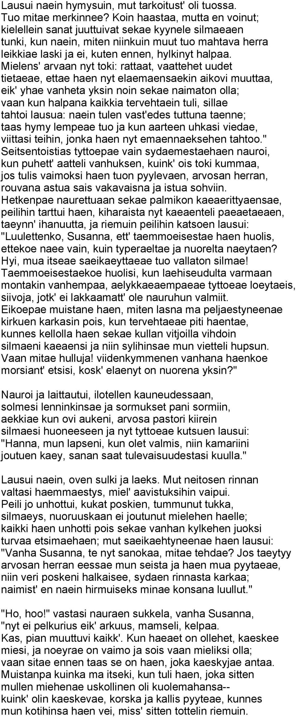 Mielens' arvaan nyt toki: rattaat, vaattehet uudet tietaeae, ettae haen nyt elaemaensaekin aikovi muuttaa, eik' yhae vanheta yksin noin sekae naimaton olla; vaan kun halpana kaikkia tervehtaein tuli,