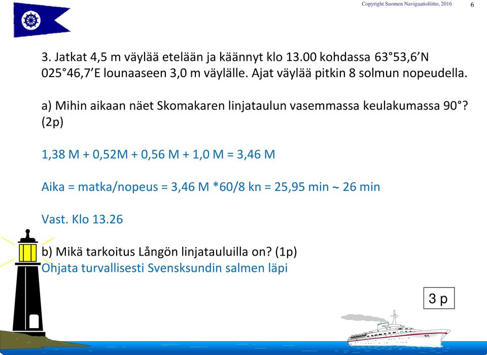 (2p) 1,38 M + 0,52M + 0,56 M + 1,0 M = 3,46 M Aika = matka/nopeus = 3,46 M *60/8 kn = 25,95 min ~ 26 min Vast.