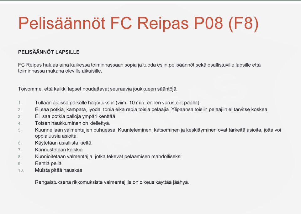 Ei saa potkia, kampata, lyödä, töniä eikä repiä toisia pelaajia. Ylipäänsä toisiin pelaajiin ei tarvitse koskea. 3. Ei saa potkia palloja ympäri kenttää 4. Toisen haukkuminen on kiellettyä. 5.