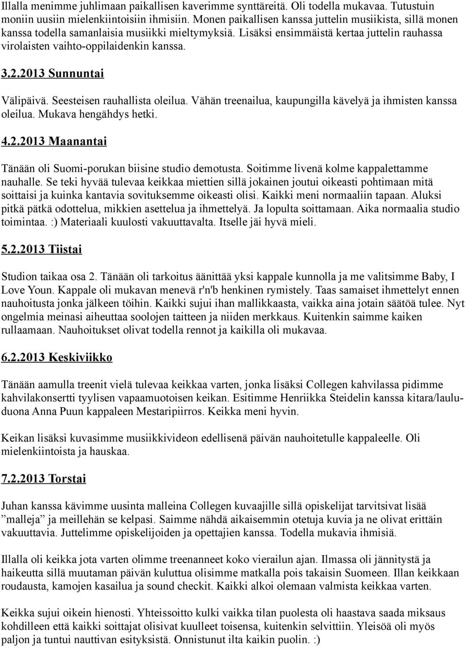 2013 Sunnuntai Välipäivä. Seesteisen rauhallista oleilua. Vähän treenailua, kaupungilla kävelyä ja ihmisten kanssa oleilua. Mukava hengähdys hetki. 4.2.2013 Maanantai Tänään oli Suomi-porukan biisine studio demotusta.