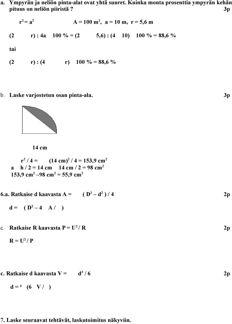 Laske varjostetun osan pinta-ala. 3p 14 cm r 2 / 4 = (14 cm) 2 / 4 = 153,9 cm 2 a h / 2 = 14 cm 14 cm / 2 = 98 cm 2 153,9 cm 2 98 cm 2 = 55,9 cm 2 6.a. Ratkaise d kaavasta A = ( D 2 d 2 ) / 4 d = ( D 2 4 A / ) c.