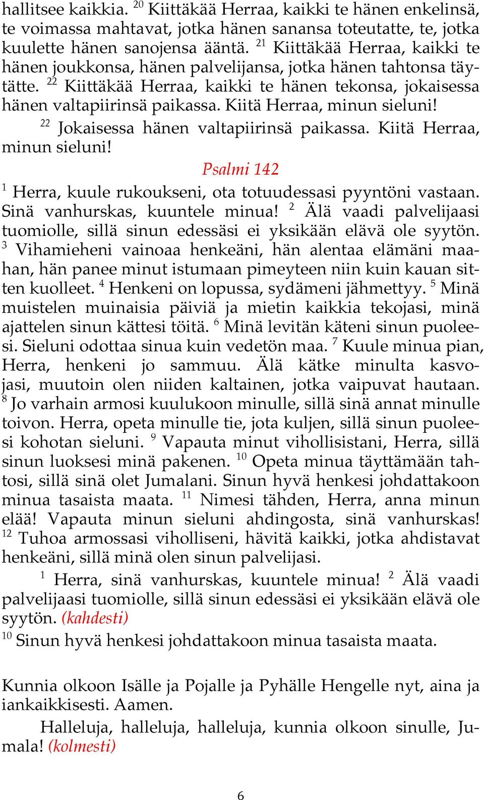 Kiitä Herraa, minun sieluni! 22 Jokaisessa hänen valtapiirinsä paikassa. Kiitä Herraa, minun sieluni! Psalmi 142 1 Herra, kuule rukoukseni,! ota totuudessasi pyyntöni vastaan.