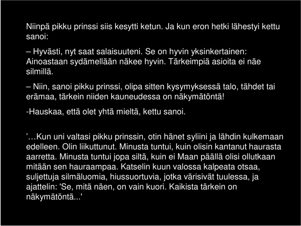 -Hauskaa, että olet yhtä mieltä, kettu sanoi. Kun uni valtasi pikku prinssin, otin hänet syliini ja lähdin kulkemaan edelleen. Olin liikuttunut. Minusta tuntui, kuin olisin kantanut haurasta aarretta.