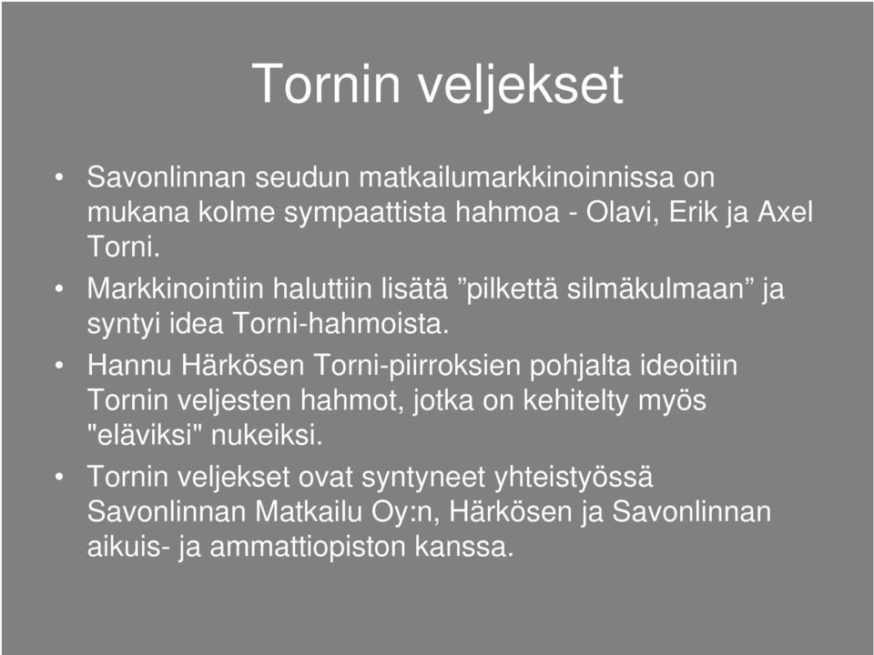 Hannu Härkösen Torni-piirroksien pohjalta ideoitiin Tornin veljesten hahmot, jotka on kehitelty myös "eläviksi"