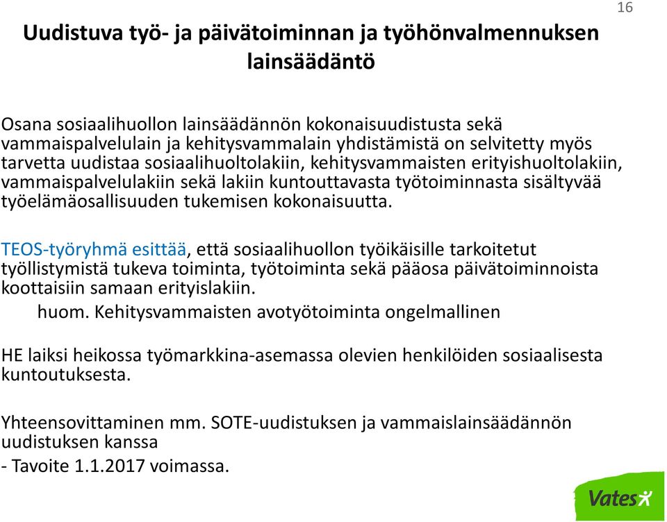 kokonaisuutta. TEOS-työryhmä esittää, että sosiaalihuollon työikäisille tarkoitetut työllistymistä tukeva toiminta, työtoiminta sekä pääosa päivätoiminnoista koottaisiin samaan erityislakiin. huom.