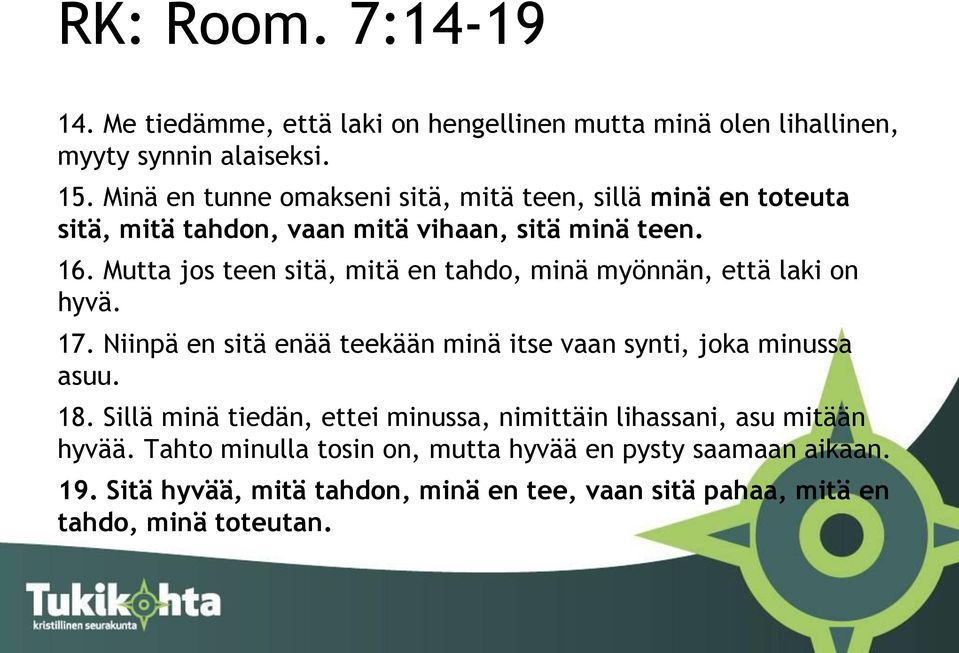 Mutta jos teen sitä, mitä en tahdo, minä myönnän, että laki on hyvä. 17. Niinpä en sitä enää teekään minä itse vaan synti, joka minussa asuu. 18.