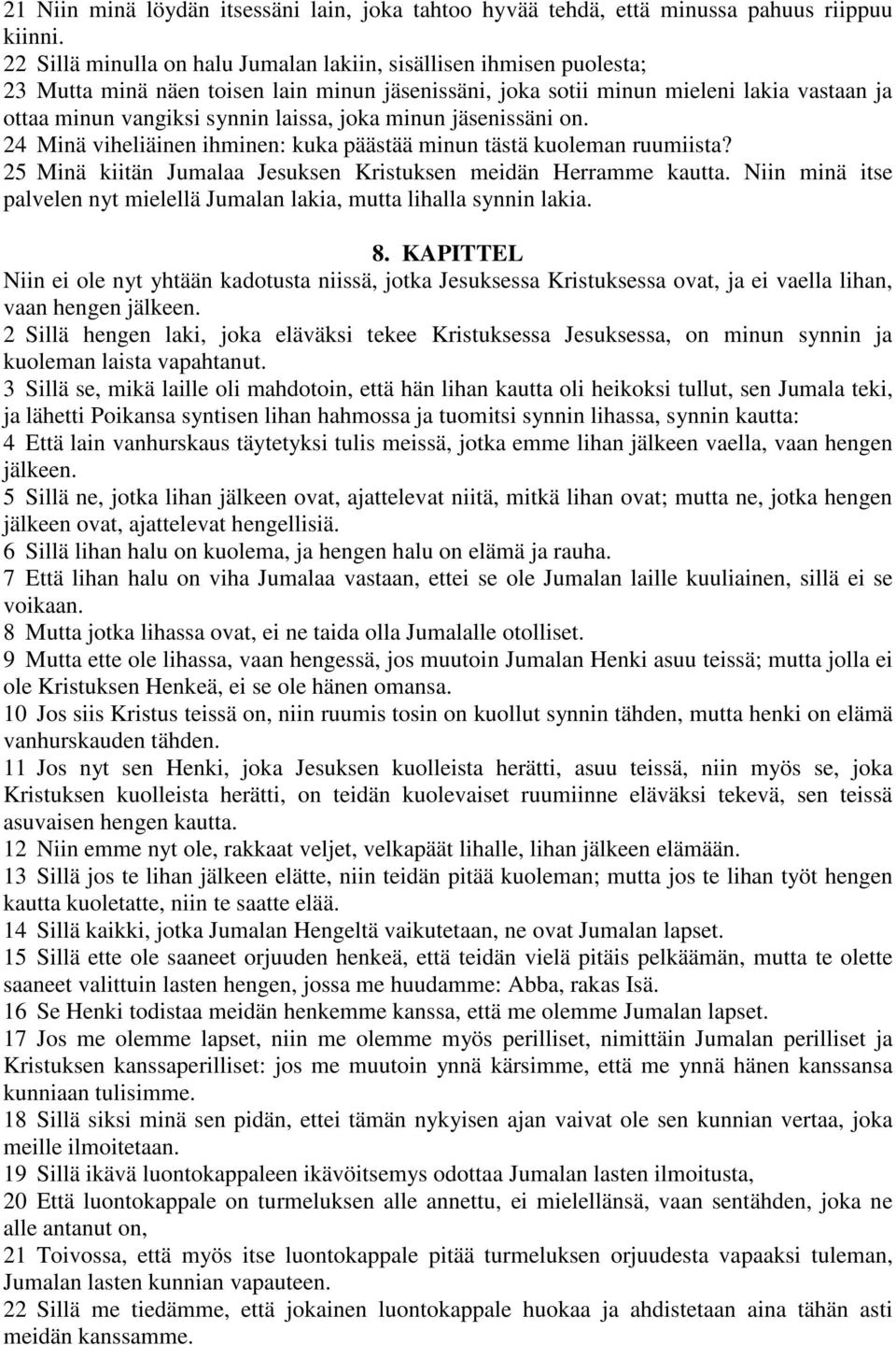 joka minun jäsenissäni on. 24 Minä viheliäinen ihminen: kuka päästää minun tästä kuoleman ruumiista? 25 Minä kiitän Jumalaa Jesuksen Kristuksen meidän Herramme kautta.