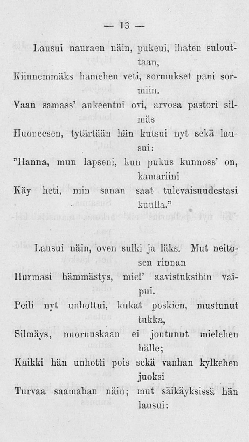 Käy heti, niin sanan saat tulevaisuudestasi kuulla." Lausui näin, oven sulki ja läks. Mut neitosen rinnan Hurmasi hämmästys, miel' aavistuksihin vaipui.
