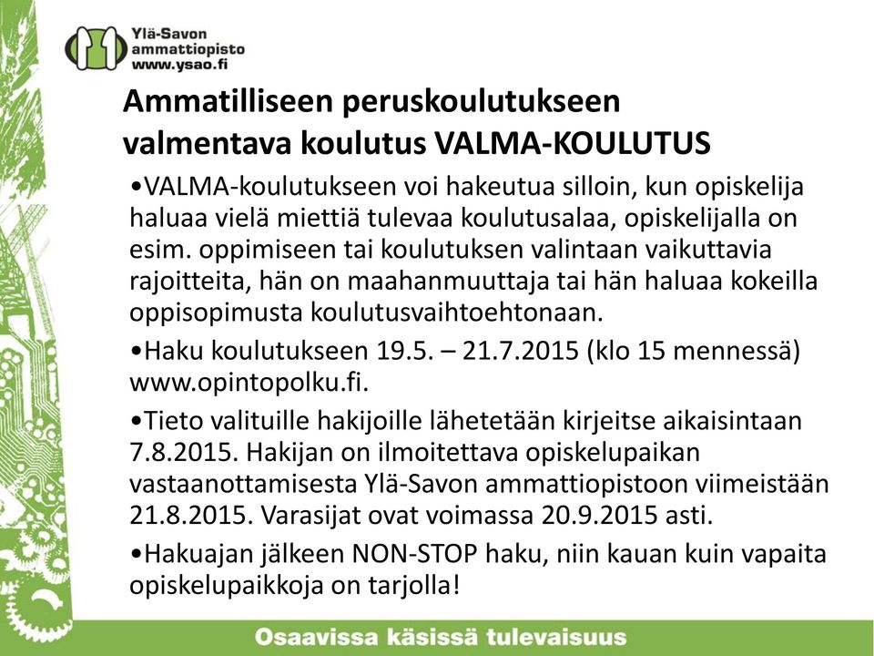 Haku koulutukseen 19.5. 21.7.2015 (klo 15 mennessä) www.opintopolku.fi. Tieto valituille hakijoille lähetetään kirjeitse aikaisintaan 7.8.2015. Hakijan on ilmoitettava opiskelupaikan vastaanottamisesta Ylä-Savon ammattiopistoon viimeistään 21.