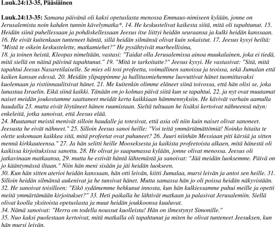 He eivät kuitenkaan tunteneet häntä, sillä heidän silmänsä olivat kuin sokaistut. 17. Jeesus kysyi heiltä: "Mistä te oikein keskustelette, matkamiehet?" He pysähtyivät murheellisina, 18.