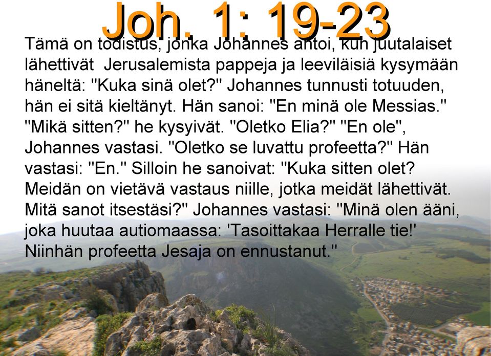 " "En ole", Johannes vastasi. "Oletko se luvattu profeetta?" Hän vastasi: "En." Silloin he sanoivat: "Kuka sitten olet?