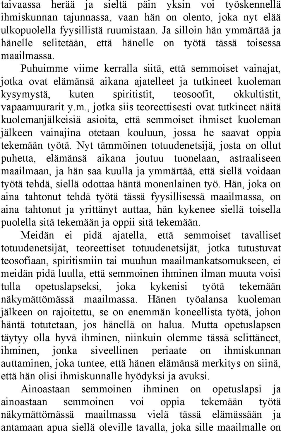 Puhuimme viime kerralla siitä, että semmoiset vainajat, jotka ovat elämänsä aikana ajatelleet ja tutkineet kuoleman kysymystä, kuten spiritistit, teosoofit, okkultistit, vapaamuurarit y.m., jotka siis teoreettisesti ovat tutkineet näitä kuolemanjälkeisiä asioita, että semmoiset ihmiset kuoleman jälkeen vainajina otetaan kouluun, jossa he saavat oppia tekemään työtä.