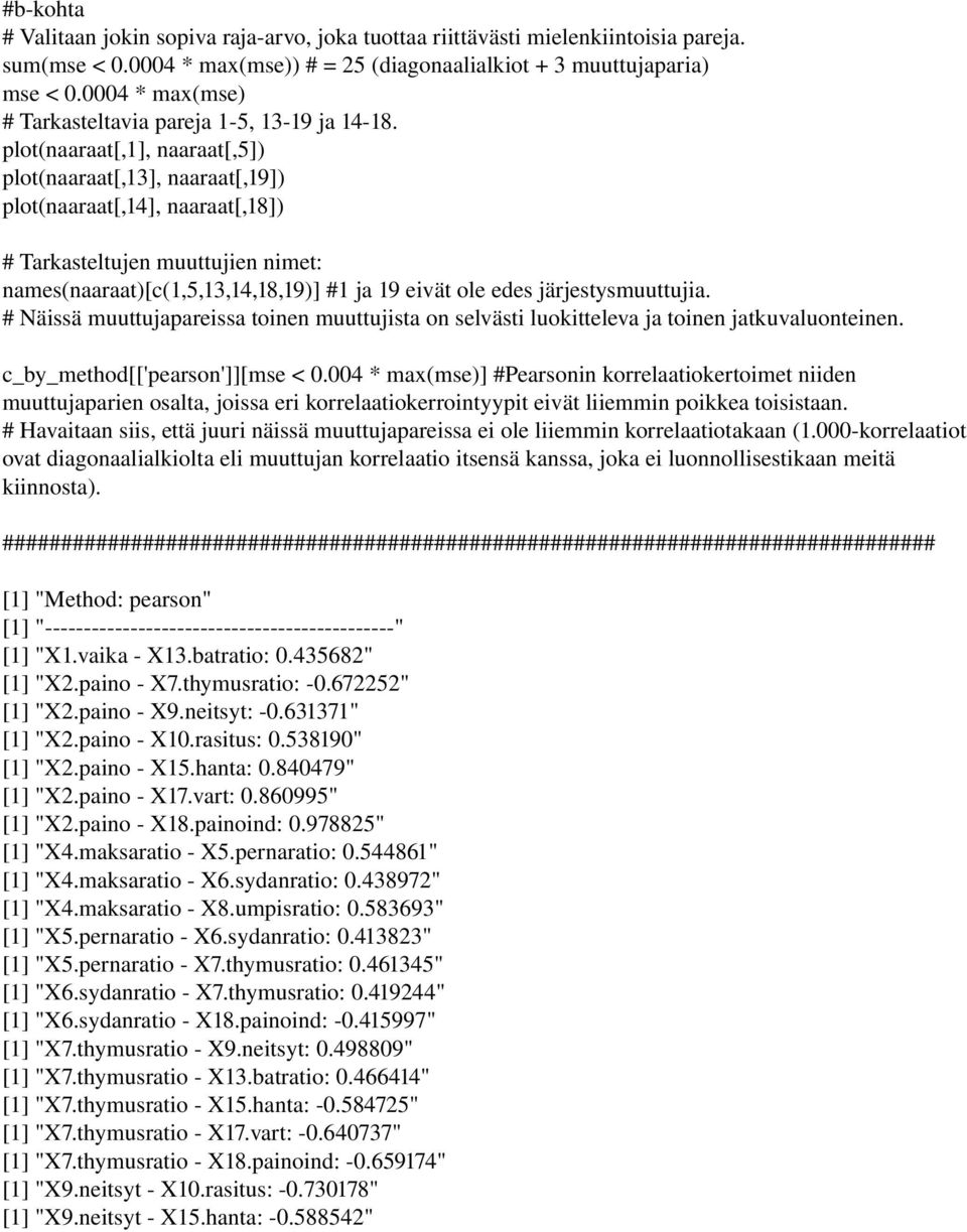 plot(naaraat[,1], naaraat[,5]) plot(naaraat[,13], naaraat[,19]) plot(naaraat[,14], naaraat[,18]) # Tarkasteltujen muuttujien nimet: names(naaraat)[c(1,5,13,14,18,19)] #1 ja 19 eivät ole edes