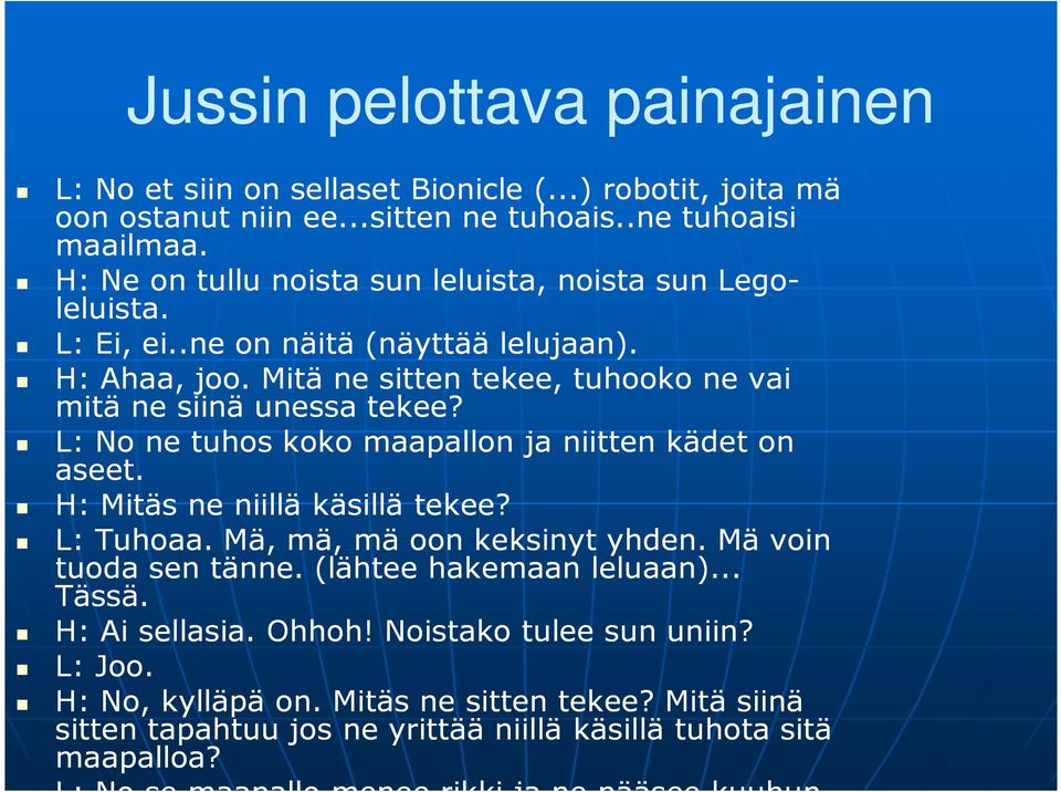 L: No ne tuhos koko maapallon ja niitten kädet on aseet. H: Mitäs ne niillä käsillä tekee? L: Tuhoaa. Mä, mä, mä oon keksinyt yhden. Mä voin tuoda sen tänne. (lähtee hakemaan leluaan).