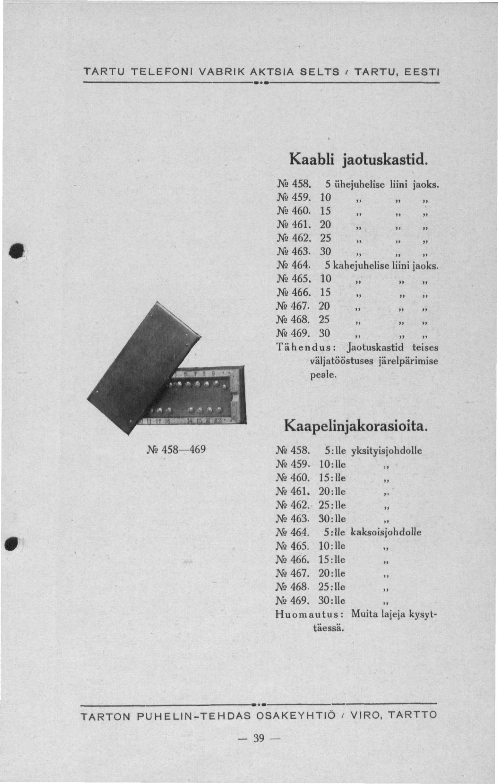 TARTU TELEFONI VABRIK AKTSIA SELTS i TARTU. EESTI Kaabli jaotuskastid. Ns 458. 5 ühejuhelise liini jaoks. J6 459. 10 ;N 460. 15 J* 461. 20 JVs462. 25 Xs463. 30 Ns 464. 5 kahejuhelise liini jaoks.