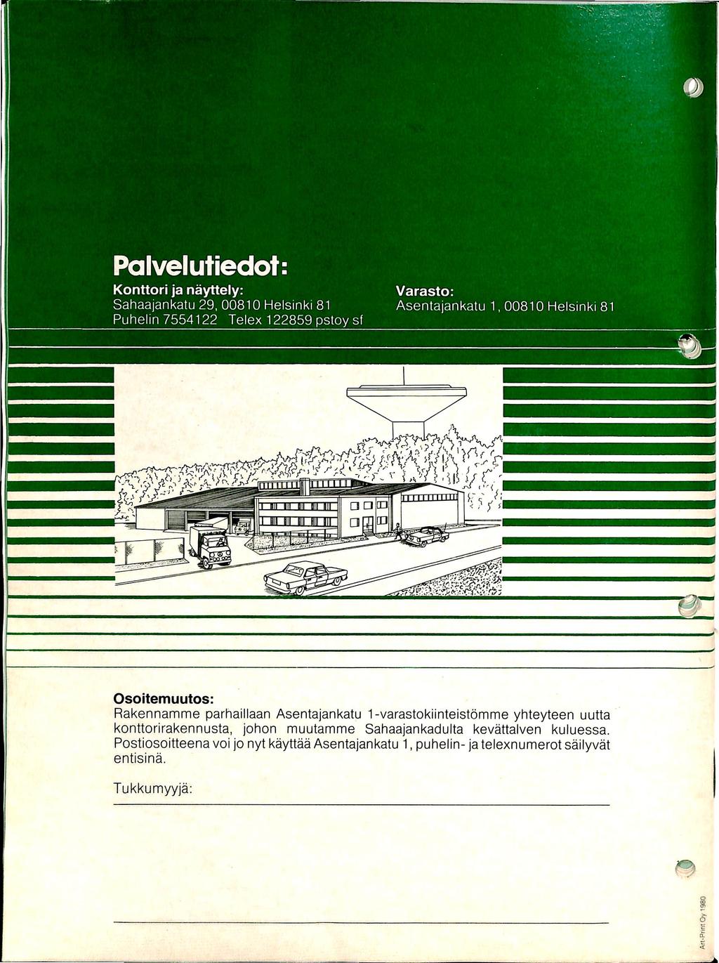 Palvelutiedot: Konttori ja nayttely: Sahaajankatu 29, 00810 Helsinki 81 Puheiin 7554122 Telex 122859 pstoy sf Varasto: Asenlajankatu 1, 00810 Helsinki 81 Osoitemuutos: Rakennamme parhaillaan