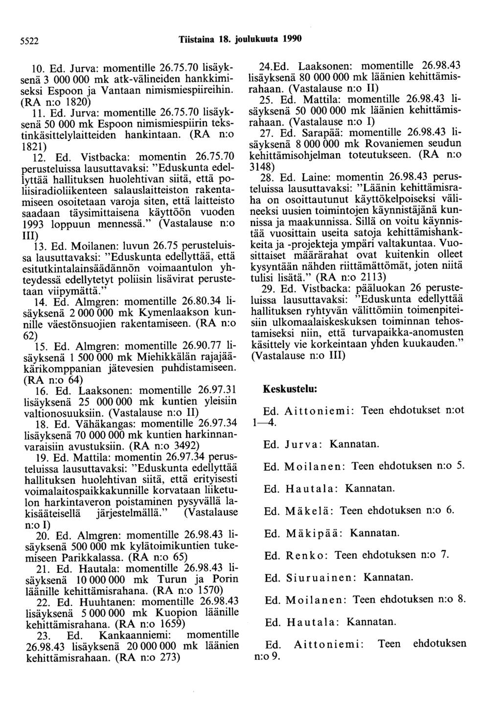 5522 Tiistaina 18. joulukuuta 1990 10. Ed. Jurva: momentille 26.75.70 lisäyksenä 3 000 000 mk atk-välineiden hankkimiseksi Espoon ja Vantaan nimismiespiireihin. (RA n:o 1820) 11. Ed. Jurva: momentille 26.75.70 lisäyksenä 50 000 mk Espoon nimismiespiirin tekstinkäsittelylaitteiden hankintaan.