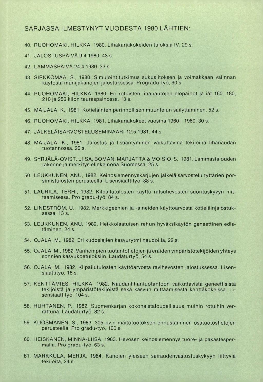 SARJASSA ILMESTYNYT VUODESTA 1980 LÄHTIEN: RUOHOMÄKI, HILKKA, 1980. Lihakarjakokeiden tuloksia IV. 29 s. JALOSTUSPÄIVÄ 9.4.1980. 43 s. LAMMASPÄIVÄ 24.4.1980. 33 s. SIRKKOMAA, S., 1980. Simulointitutkimus sukusiitoksen ja voimakkaan valinnan käytöstä munijakanojen jalostuksessa.
