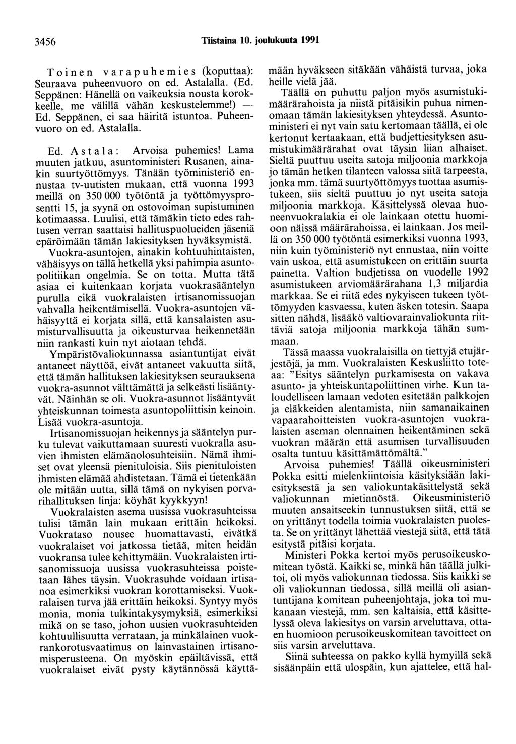 3456 Tiistaina 10. joulukuuta 1991 Toinen varapuhemies (koputtaa): Seuraava puheenvuoro on ed. Astalalla. (Ed. Seppänen: Hänellä on vaikeuksia nousta korokkeelle, me välillä vähän keskustelemme!