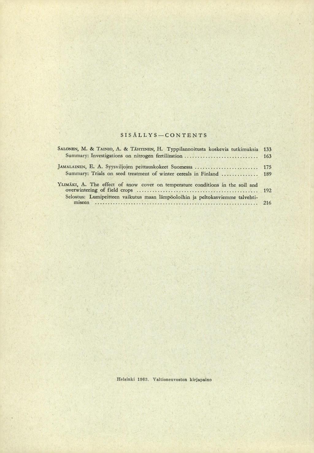 SISÄLLYS CONTENTS SALONEN, M. & TAINIO, A. & TÄHTINEN, H. Typpilannoitusta koskevia tutkimuksia 133 Summary: Investigations on nitrogen fertilization 163 JAMALAINEN, E. A. Syysviljojen peittauskokeet Suomessa 175 Summary: Trials on seed treatment of winter cereals in Finland 189 Yuneräxr, A.