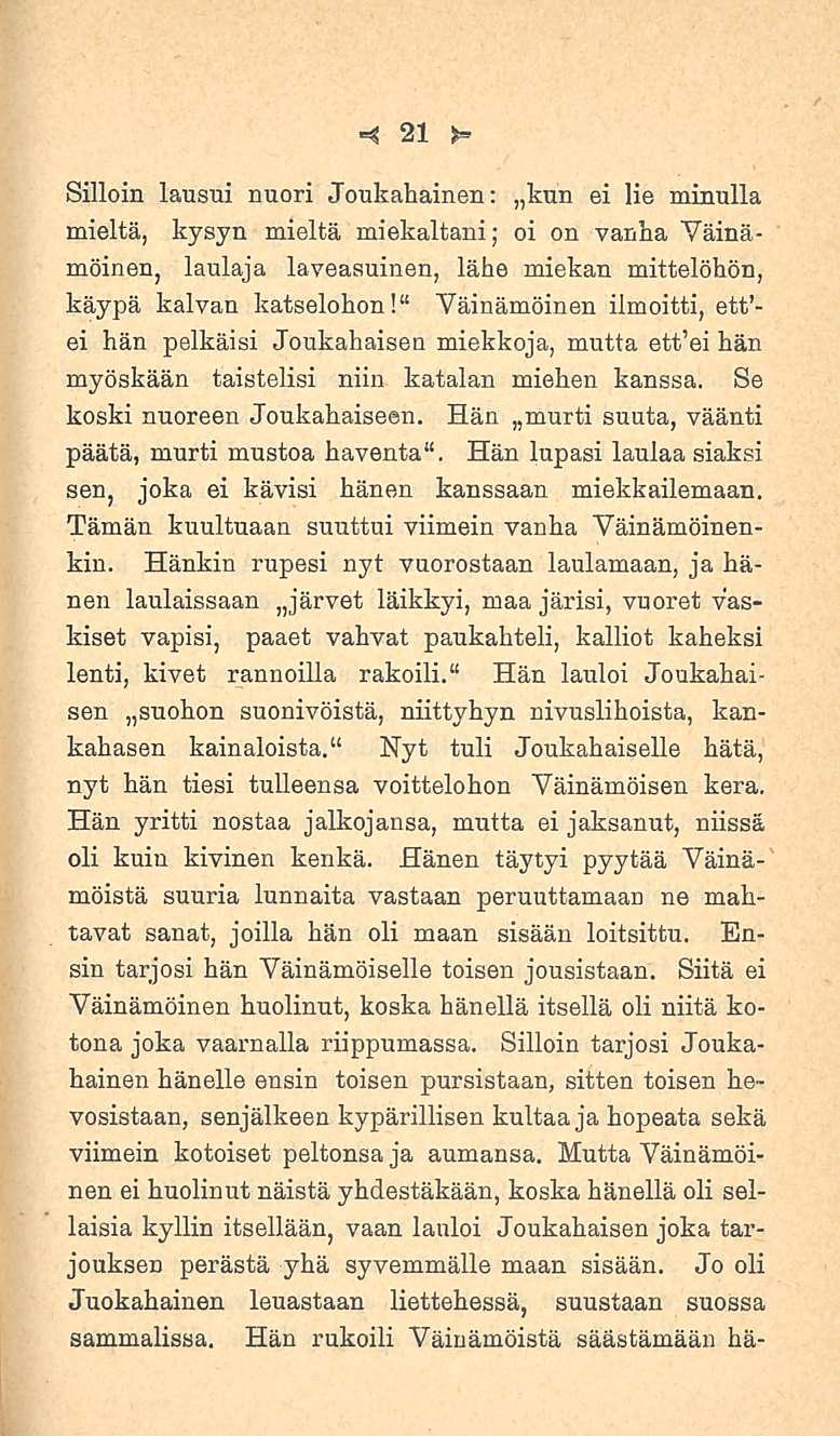 21 Silloin lausui nuori Joukahainen: kun ei lie minulla mieltä, kysyn mieltä miekaltani; oi on vanha Väinämöinen, laulaja laveasuinen, lähe miekan mittelöhön, käypä kalvan katselohon!
