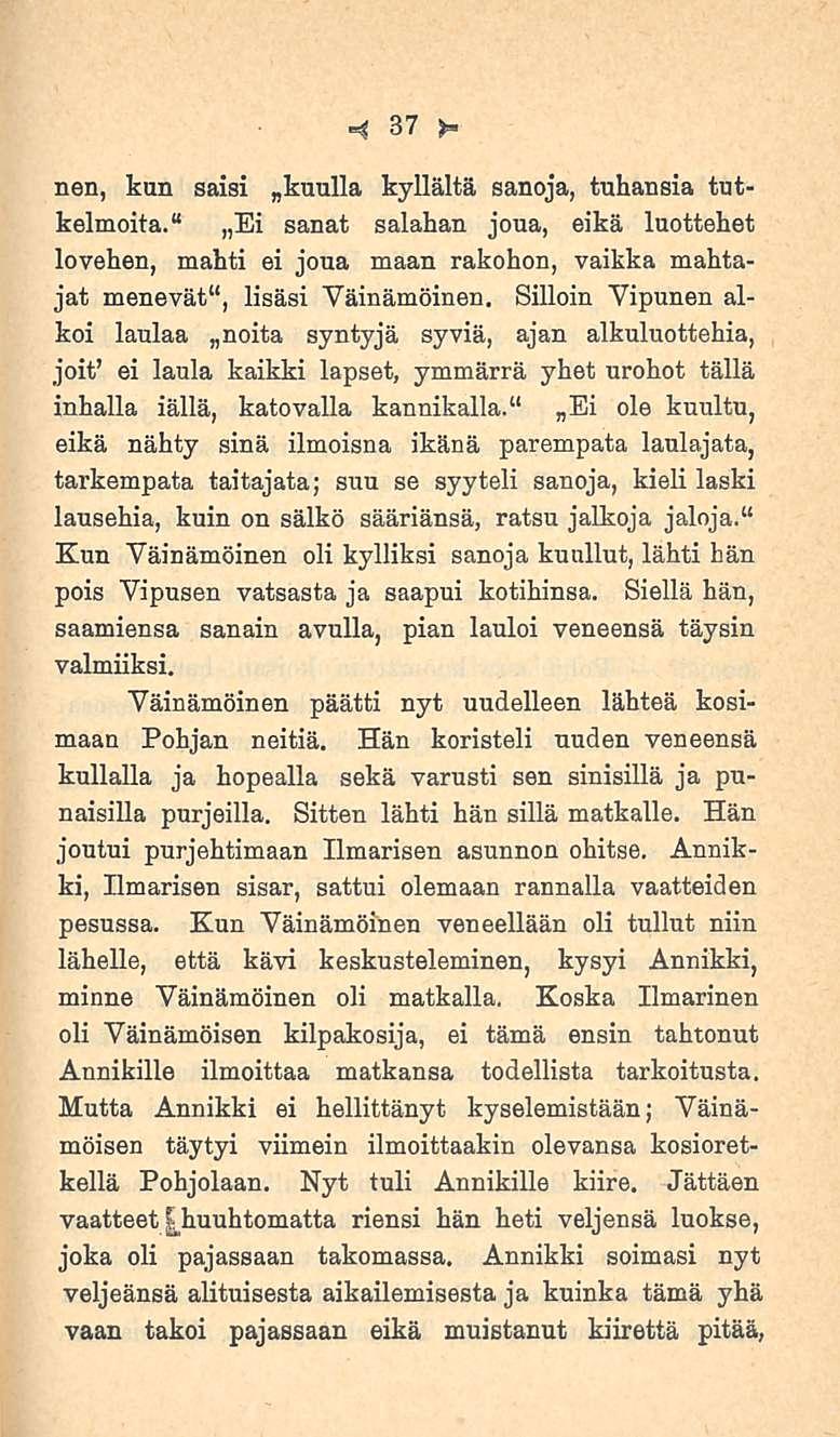 37 nen, kun saisi kyllältä sanoja, tuhansia tutkelmoita. Ei sanat salahan joua, eikä luottehet lovehen, mahti ei joua maan rakohon, vaikka mahtajat menevät I *, lisäsi Väinämöinen.