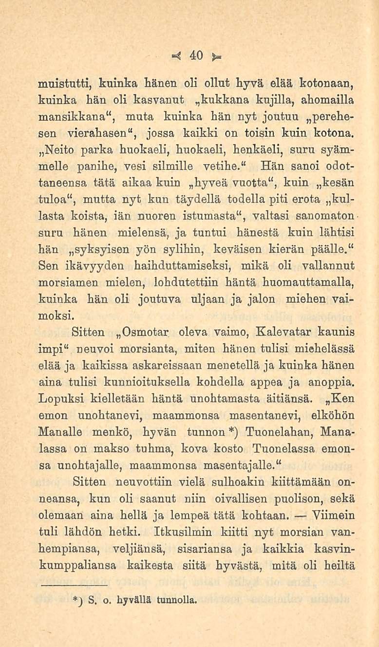 40 muistutti, kuinka hänen oli ollut hyvä elää kotonaan, kuinka hän oli kasvanut kujilla, ahomailla mansikkana 11, muta kuinka hän nyt joutuu perehesen vierahasen 11, jossa kaikki on toisin kuin