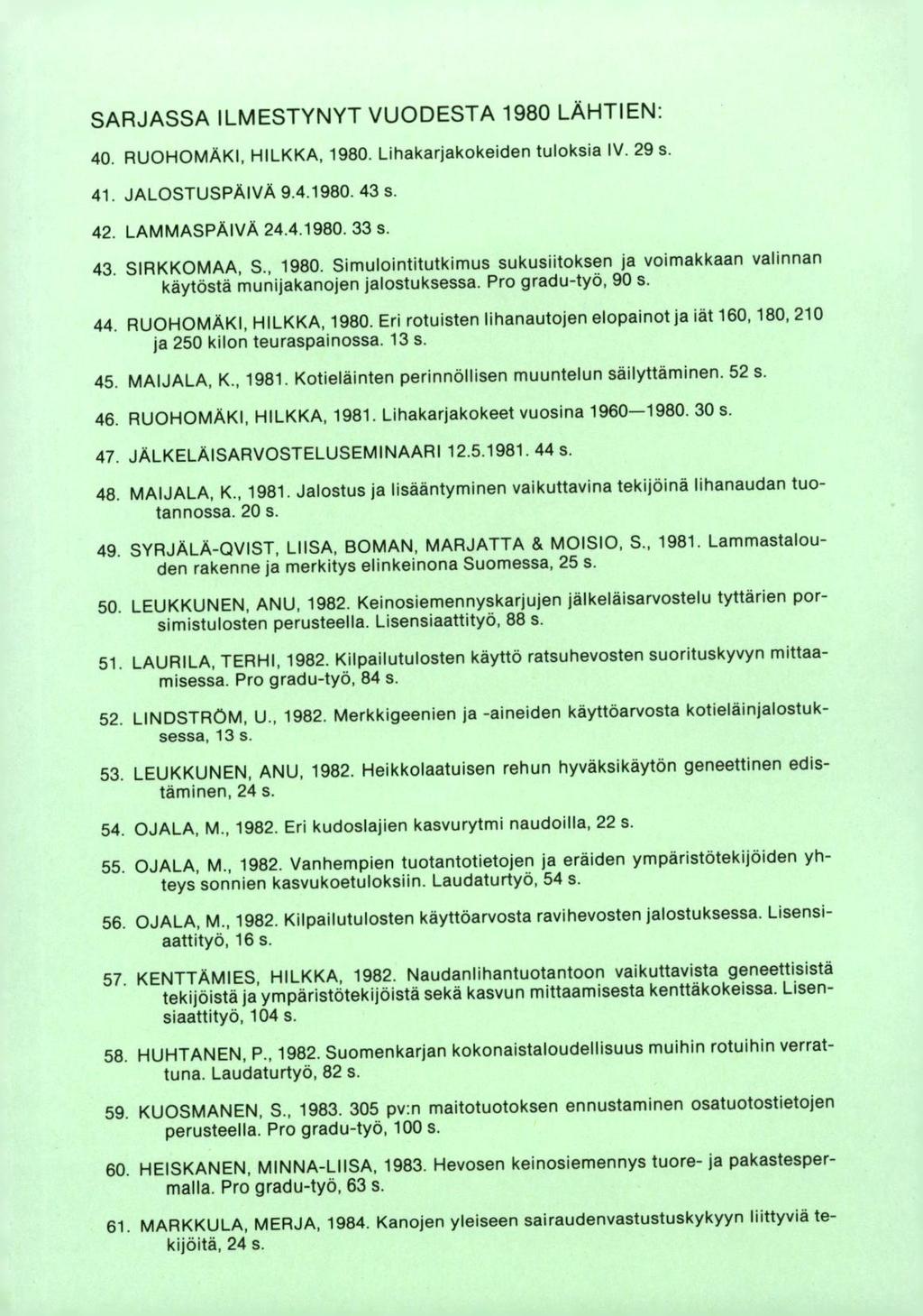 SARJASSA ILMESTYNYT VUODESTA 1980 LÄHTIEN: RUOHOMAKI, HILKKA, 1980. Lihakarjakokeiden tuloksia IV. 29 s. JALOSTUSPÄIVÄ 9.4.1980. 43 s. LAMMASPÄIVA 24.4.1980. 33 s SIRKKOMAA, S., 1980. Simulointitutkimus sukusiitoksen ja voimakkaan valinnan käytöstä munijakanojen jalostuksessa.