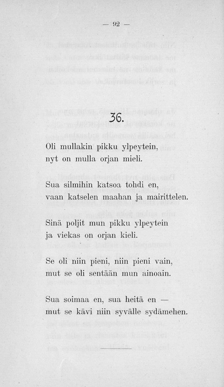 92 36. Oli mullakin pikku ylpeyteni, nyt on mulla orjan mieli. Sua silmihin katsoa tohdi en, vaan katselen maahan ja mairittelen.