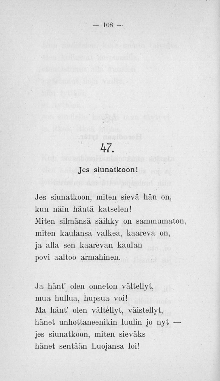 108 47. Jes siunatkoon! Jes siunatkoon, miten sievä hän on, kun näin häntä katselen! Miten silmänsä säihky on miten kaulansa valkea, kaareva on, ja alla sen kaarevan kaulan povi aaltoo armahinen.