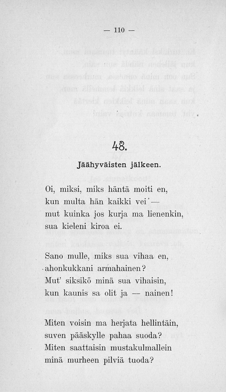 110 48. Jäähyväisten jälkeen. Oi, miksi, miks häntä moiti en, kun multa hän kaikki vei' mut kuinka jos kurja ma lienenkin, sua kieleni kiroa ei.