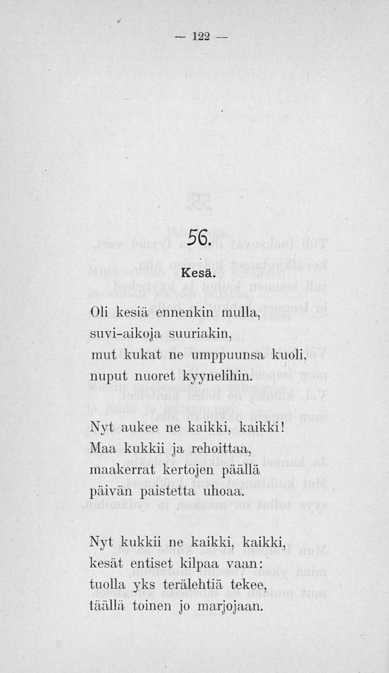 122 56. Kesä. Oli kesiä ennenkin mulla, suvi-aikoja suuriakin, mut kukat ne limppuunsa kuoli nuput nuoret kyynelihin. Nyt aukee ne kaikki, kaikki!