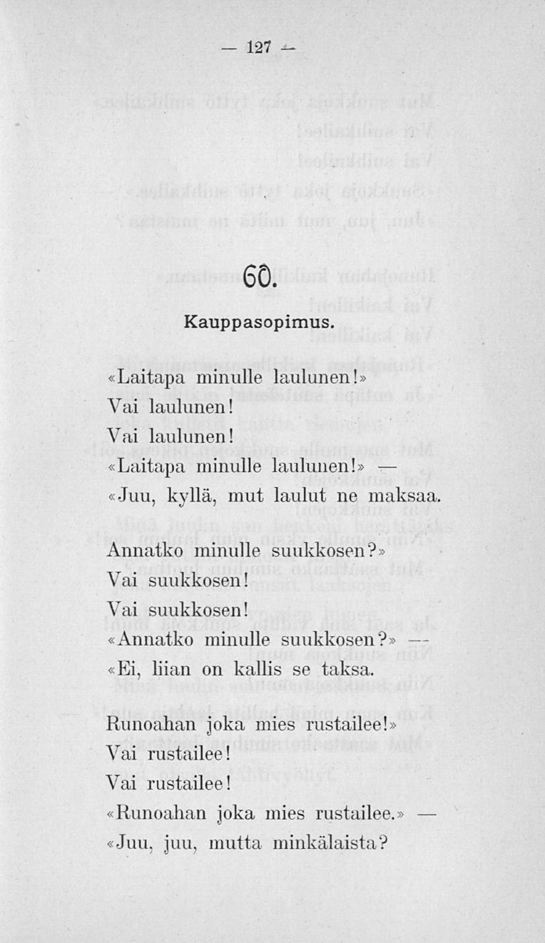127 60. Kauppasopimus. «Laitapa minulle laulunen! Vai laulunen! Vai laulunen! Laitapa minulle laulunen! «Juu, kyllä, mut laulut ne maksaa Annatko minulle suukkosen? Vai suukkosen!