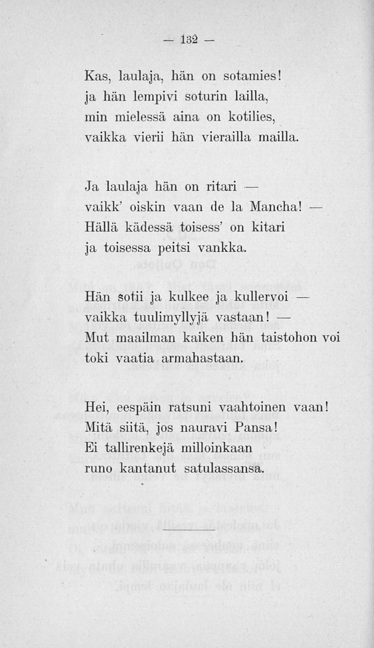132 Kas, laulaja, hän on sotamies! ja hän lempivi soturin lailla, min mielessä aina on kotilies, vaikka vierii hän vierailla mailla. Ja laulaja hän on ritari vaikk' oiskin vaan de la Mancha!