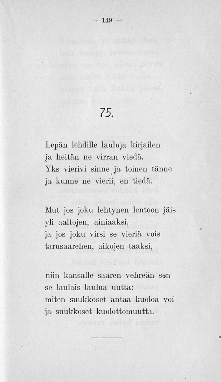 149 75. Lepän lehdille lauluja kirjailen ja heitän ne virran viedä. Yks vierivi sinne ja toinen tänne ja kunne ne vierii, en tiedä.