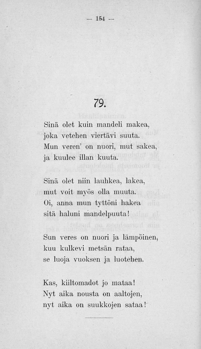 154 79. Sinä olet kuin mandeli makea, joka vetehen viertävi suuta. Mun veren' on nuori, mut sakea, ja kuulee illan kuuta, Sinä olet niin lauhkea, lakea, mut voit myös olla muuta.