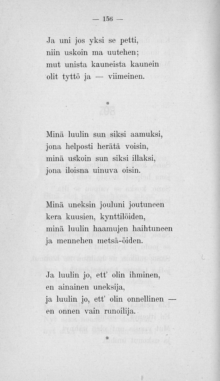 156 Ja uni jos yksi se petti, niin uskoin ma uutehen; mut unista kauneista kaunein olit tyttö ja viimeinen.