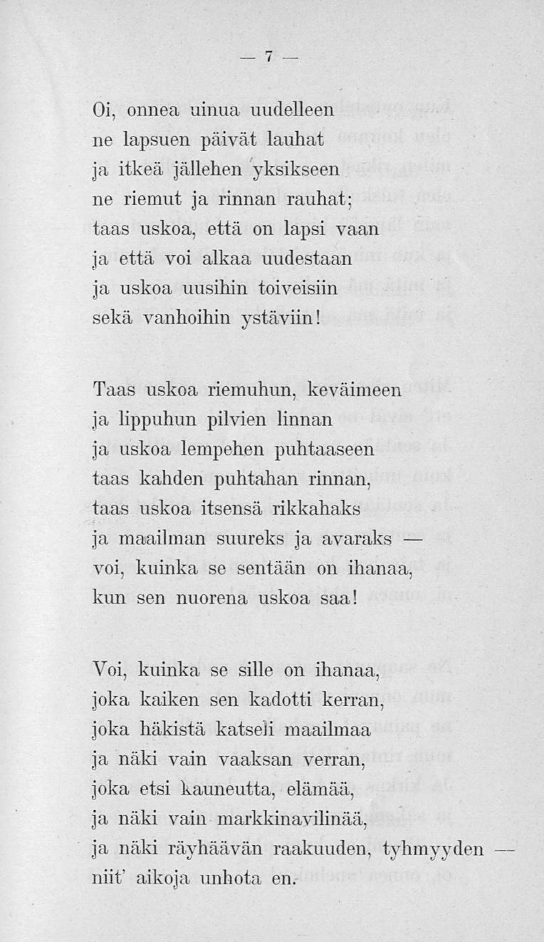 7 Oi, onnea uinua uudelleen ne lapsuen päivät lauhat ja itkeä jällehen yksikseen ne riemut, ja rinnan rauhat: taas uskoa, että on lapsi vaan ja että voi alkaa uudestaan ja uskoa uusihin toiveisiin