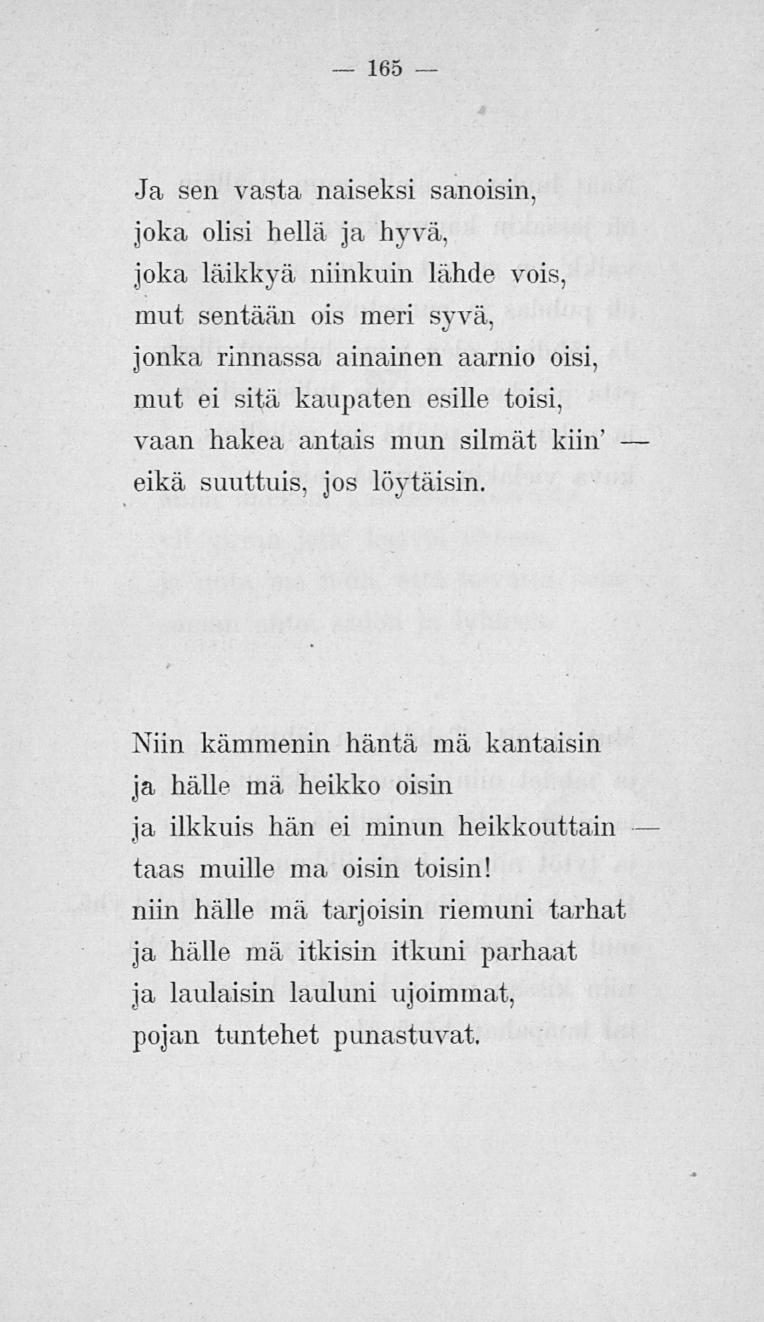 165 Ja sen vasta naiseksi sanoisin, joka olisi hellä ja hyvä, joka läikkyä niinkuin lähde vois, mut sentään ois meri syvä, jonka rinnassa ainainen aarnio oisi, mut ei sitä kaupaten esille toisi, vaan
