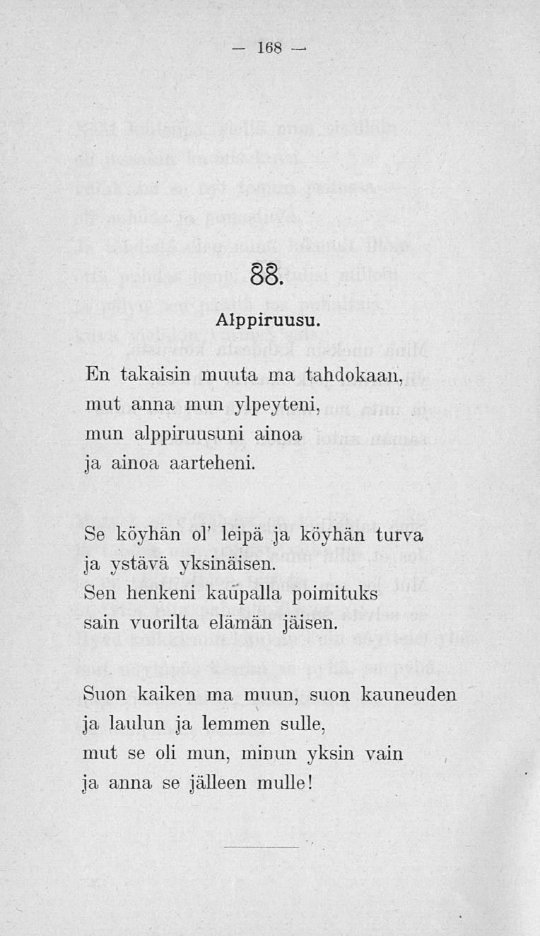 168 88. Alppiruusu. En takaisin muuta ma tahdokaan, mut anna mun ylpeyteni, mun alppiruusuni ainoa ja ainoa aarteheni. Se köydiän o! leipä ja köyhän turva ja ystävä yksinäisen.